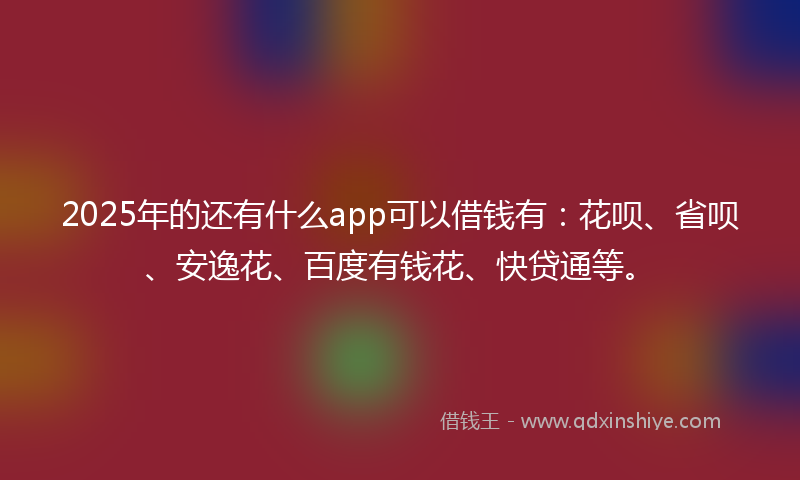 2025年的还有什么app可以借钱有：花呗、省呗、安逸花、百度有钱花、快贷通等。