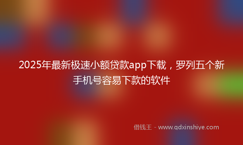 2025年最新极速小额贷款app下载，罗列五个新手机号容易下款的软件
