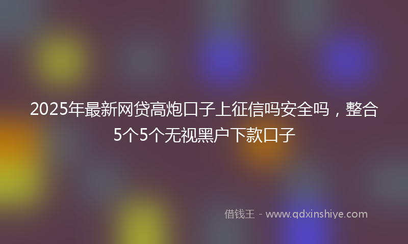 2025年最新网贷高炮口子上征信吗安全吗，整合5个5个无视黑户下款口子