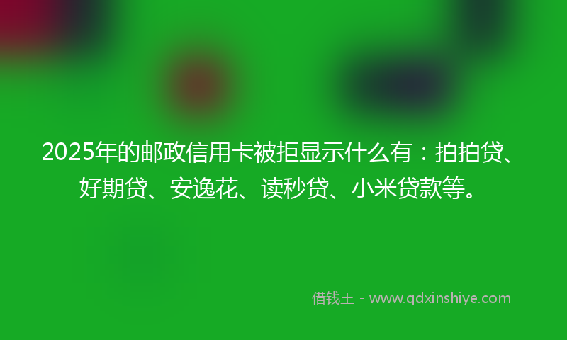 2025年的邮政信用卡被拒显示什么有：拍拍贷、好期贷、安逸花、读秒贷、小米贷款等。