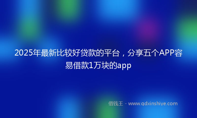 2025年最新比较好贷款的平台，分享五个APP容易借款1万块的app