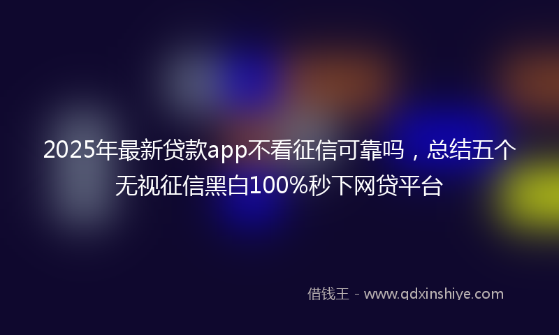 2025年最新贷款app不看征信可靠吗，总结五个无视征信黑白100%秒下网贷平台