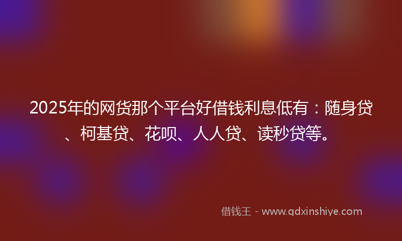 2025年的网货那个平台好借钱利息低有：随身贷、柯基贷、花呗、人人贷、读秒贷等。