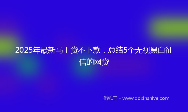 2025年最新马上贷不下款，总结5个无视黑白征信的网贷
