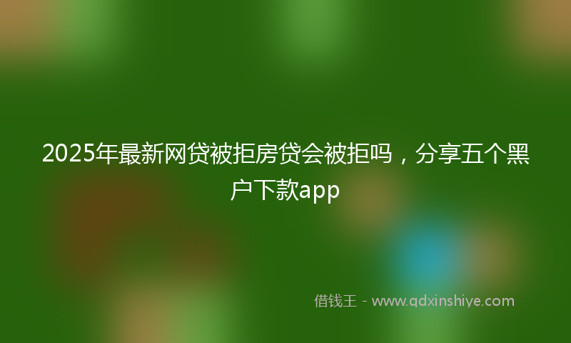 2025年最新网贷被拒房贷会被拒吗，分享五个黑户下款app