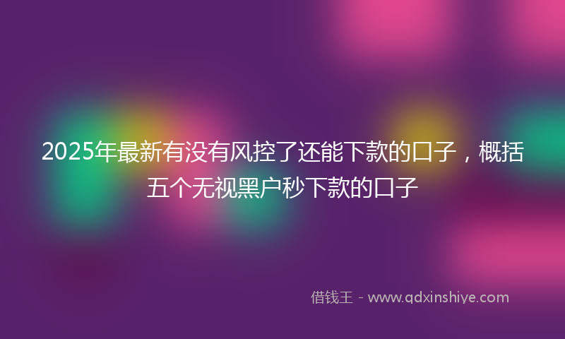 2025年最新有没有风控了还能下款的口子，概括五个无视黑户秒下款的口子
