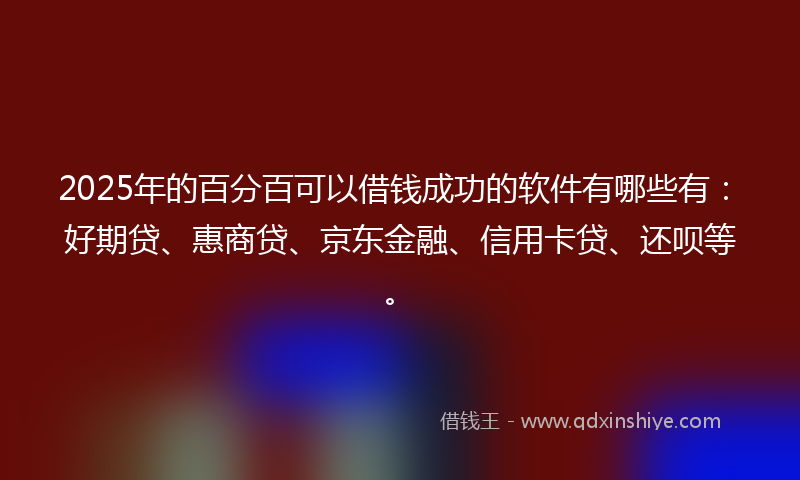 2025年的百分百可以借钱成功的软件有哪些有：好期贷、惠商贷、京东金融、信用卡贷、还呗等。