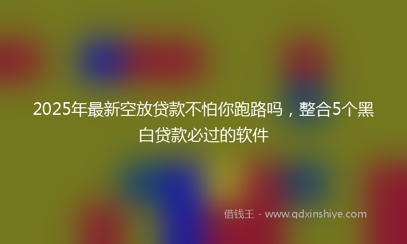 2025年最新空放贷款不怕你跑路吗，整合5个黑白贷款必过的软件