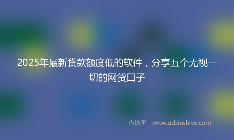 2025年最新贷款额度低的软件，分享五个无视一切的网贷口子