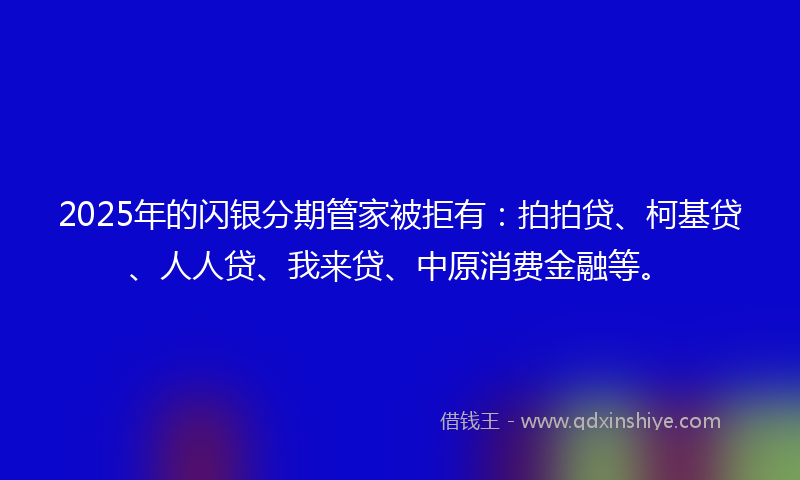 2025年的闪银分期管家被拒有：拍拍贷、柯基贷、人人贷、我来贷、中原消费金融等。