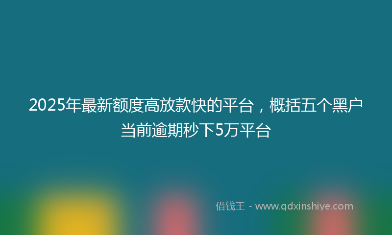 2025年最新额度高放款快的平台，概括五个黑户当前逾期秒下5万平台