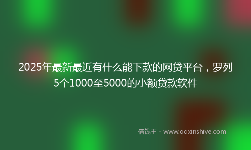 2025年最新最近有什么能下款的网贷平台，罗列5个1000至5000的小额贷款软件