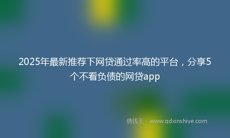 2025年最新推荐下网贷通过率高的平台，分享5个不看负债的网贷app