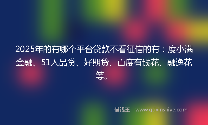 2025年的有哪个平台贷款不看征信的有：度小满金融、51人品贷、好期贷、百度有钱花、融逸花等。
