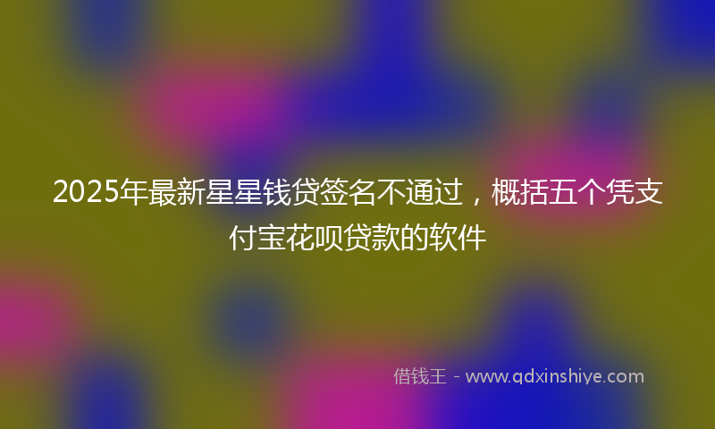 2025年最新星星钱贷签名不通过，概括五个凭支付宝花呗贷款的软件