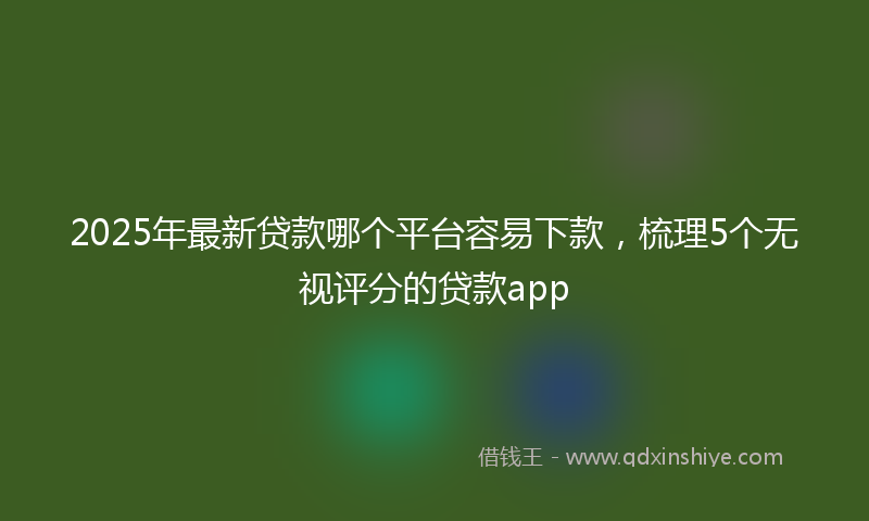 2025年最新贷款哪个平台容易下款，梳理5个无视评分的贷款app