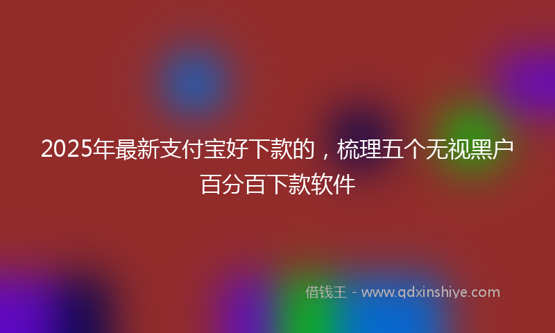 2025年最新支付宝好下款的，梳理五个无视黑户百分百下款软件