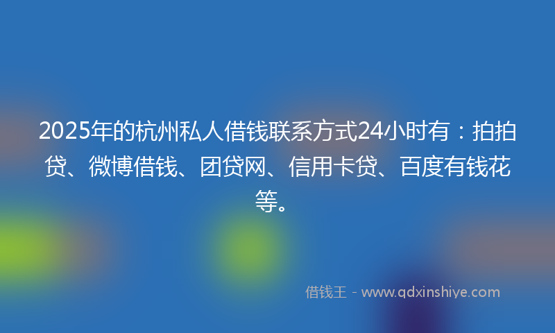 2025年的杭州私人借钱联系方式24小时有：拍拍贷、微博借钱、团贷网、信用卡贷、百度有钱花等。