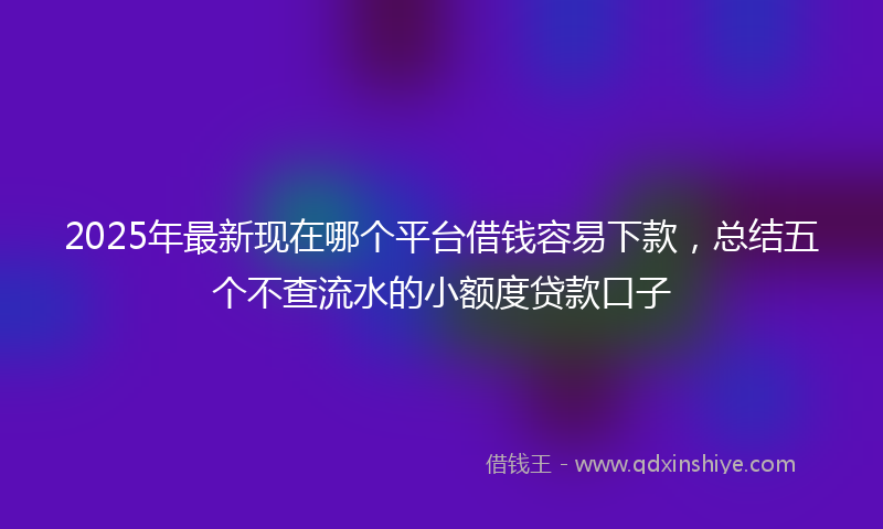 2025年最新现在哪个平台借钱容易下款，总结五个不查流水的小额度贷款口子