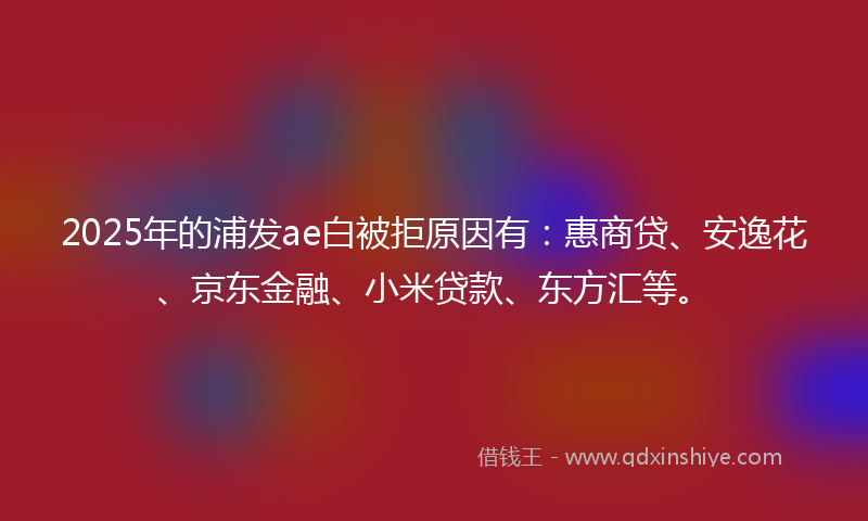 2025年的浦发ae白被拒原因有：惠商贷、安逸花、京东金融、小米贷款、东方汇等。