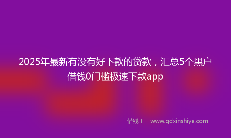 2025年最新有没有好下款的贷款，汇总5个黑户借钱0门槛极速下款app