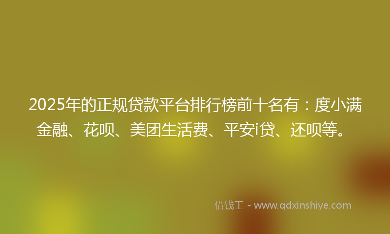 2025年的正规贷款平台排行榜前十名有：度小满金融、花呗、美团生活费、平安i贷、还呗等。