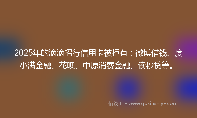 2025年的滴滴招行信用卡被拒有：微博借钱、度小满金融、花呗、中原消费金融、读秒贷等。