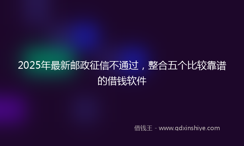 2025年最新邮政征信不通过，整合五个比较靠谱的借钱软件