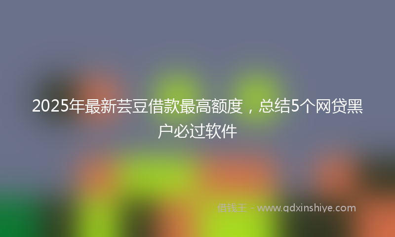 2025年最新芸豆借款最高额度，总结5个网贷黑户必过软件