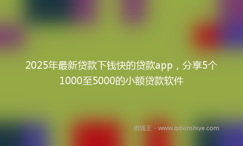 2025年最新贷款下钱快的贷款app，分享5个1000至5000的小额贷款软件