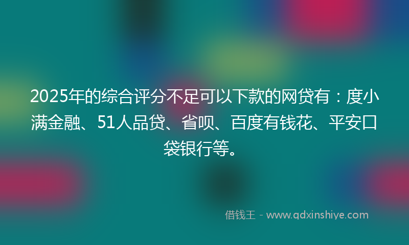 2025年的综合评分不足可以下款的网贷有：度小满金融、51人品贷、省呗、百度有钱花、平安口袋银行等。
