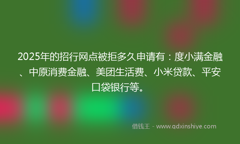 2025年的招行网点被拒多久申请有：度小满金融、中原消费金融、美团生活费、小米贷款、平安口袋银行等。