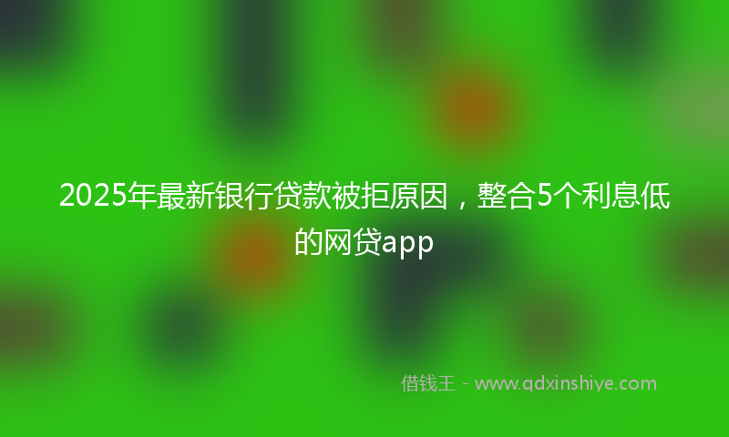 2025年最新银行贷款被拒原因，整合5个利息低的网贷app