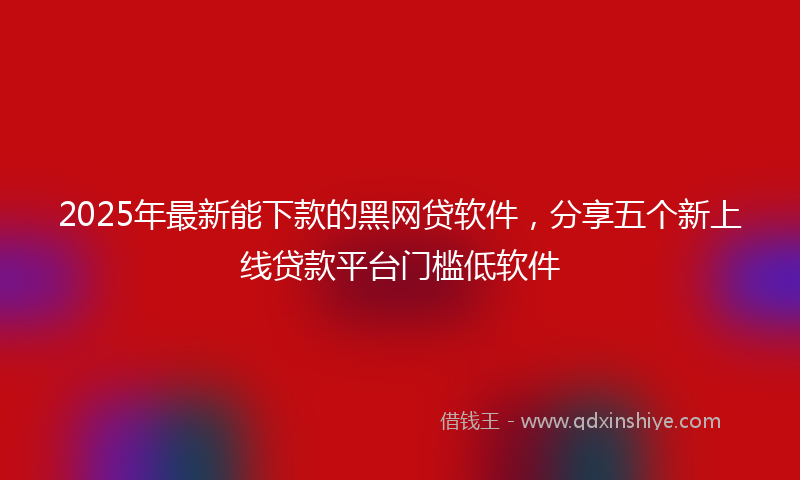 2025年最新能下款的黑网贷软件，分享五个新上线贷款平台门槛低软件