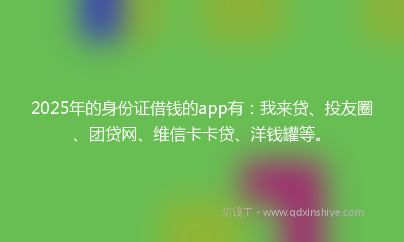 2025年的身份证借钱的app有：我来贷、投友圈、团贷网、维信卡卡贷、洋钱罐等。