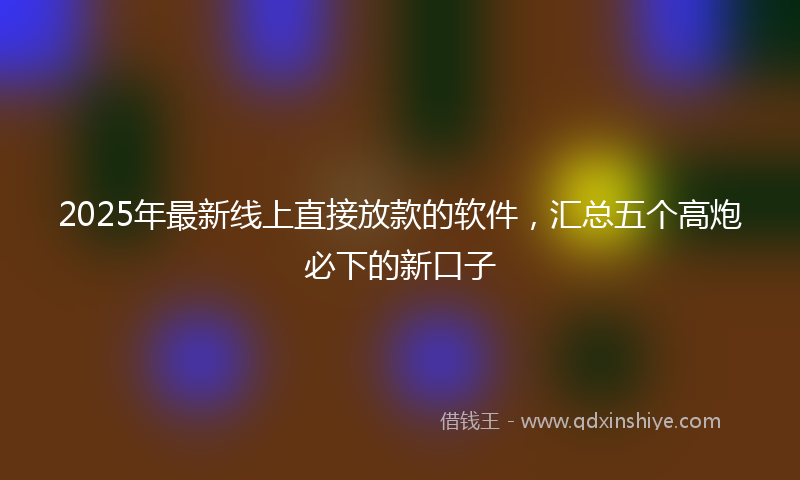 2025年最新线上直接放款的软件，汇总五个高炮必下的新口子