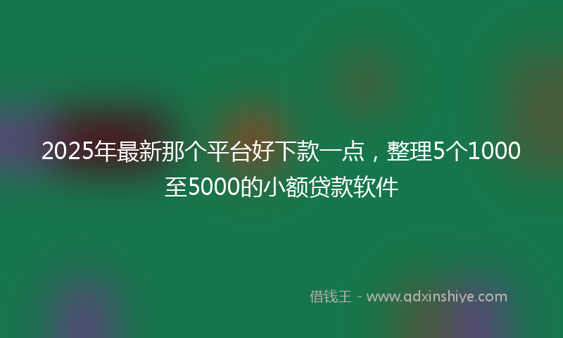 2025年最新那个平台好下款一点，整理5个1000至5000的小额贷款软件
