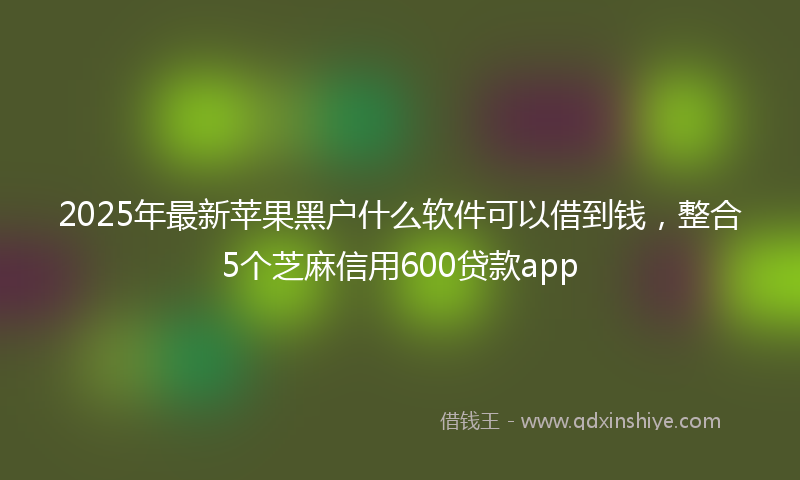 2025年最新苹果黑户什么软件可以借到钱，整合5个芝麻信用600贷款app