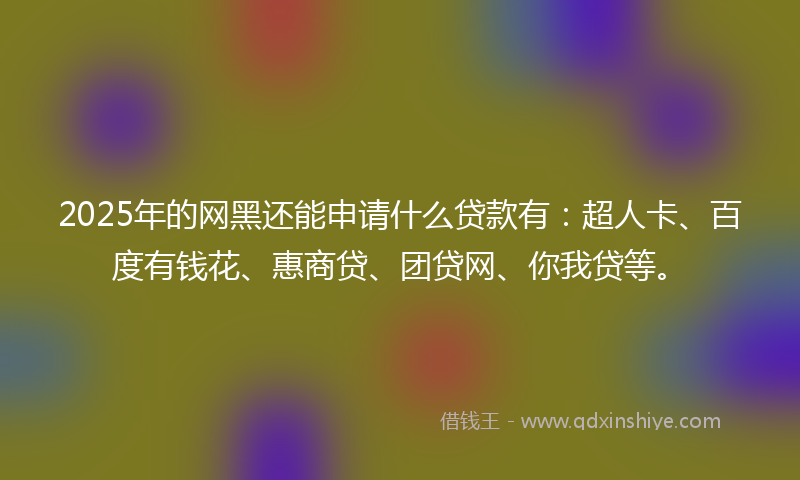 2025年的网黑还能申请什么贷款有：超人卡、百度有钱花、惠商贷、团贷网、你我贷等。