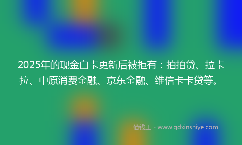 2025年的现金白卡更新后被拒有：拍拍贷、拉卡拉、中原消费金融、京东金融、维信卡卡贷等。