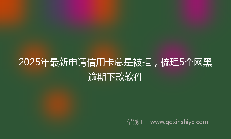 2025年最新申请信用卡总是被拒，梳理5个网黑逾期下款软件
