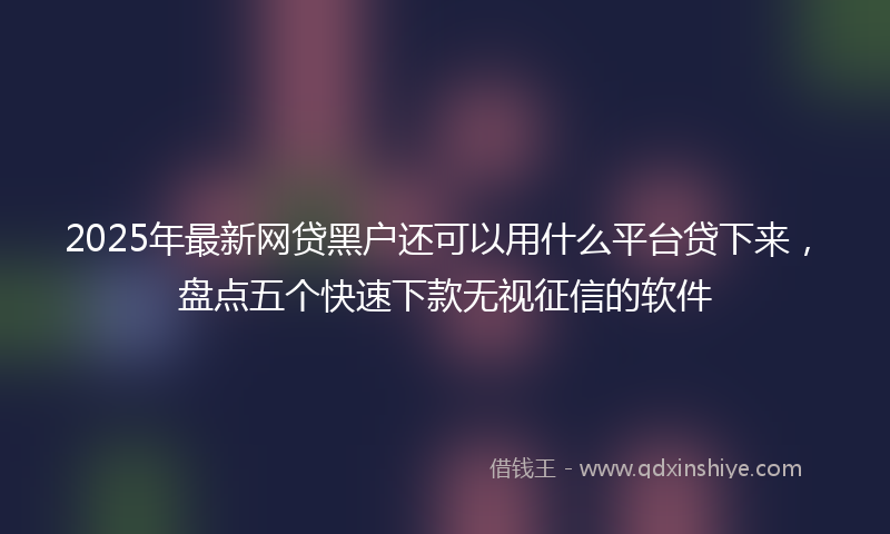 2025年最新网贷黑户还可以用什么平台贷下来，盘点五个快速下款无视征信的软件