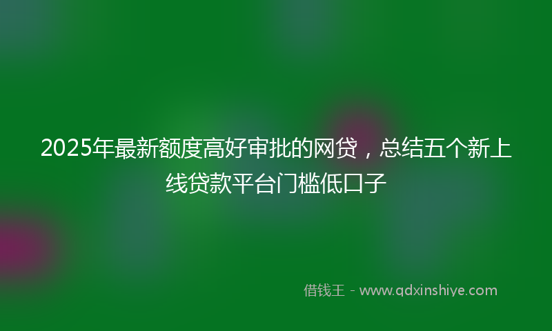 2025年最新额度高好审批的网贷，总结五个新上线贷款平台门槛低口子