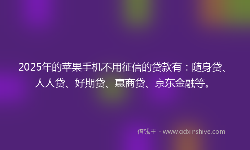 2025年的苹果手机不用征信的贷款有：随身贷、人人贷、好期贷、惠商贷、京东金融等。