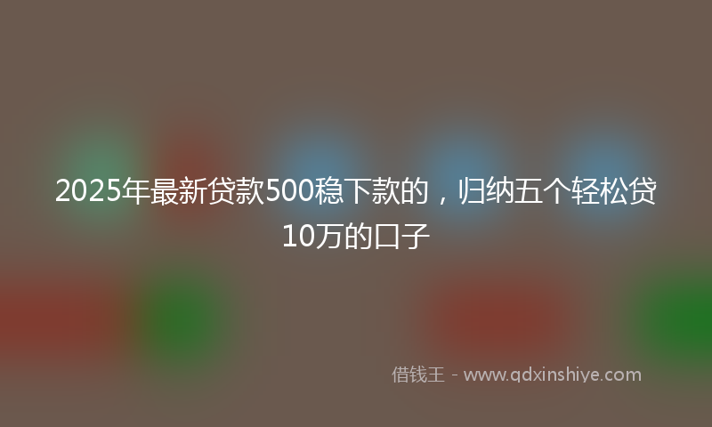 2025年最新贷款500稳下款的，归纳五个轻松贷10万的口子