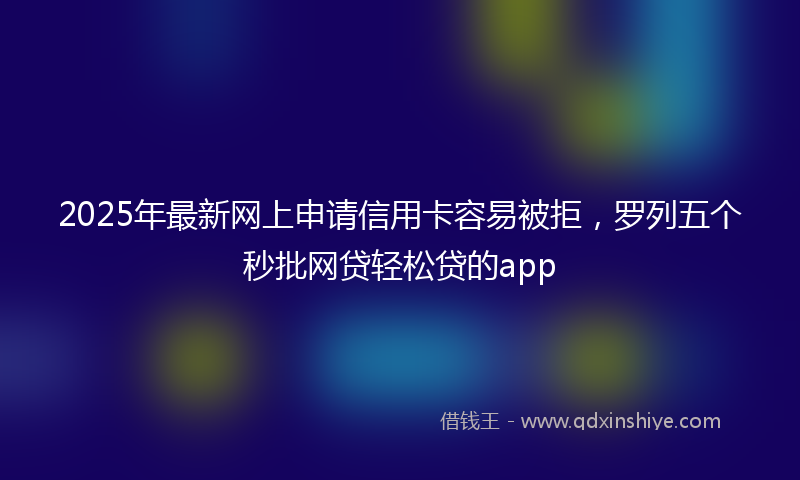 2025年最新网上申请信用卡容易被拒，罗列五个秒批网贷轻松贷的app