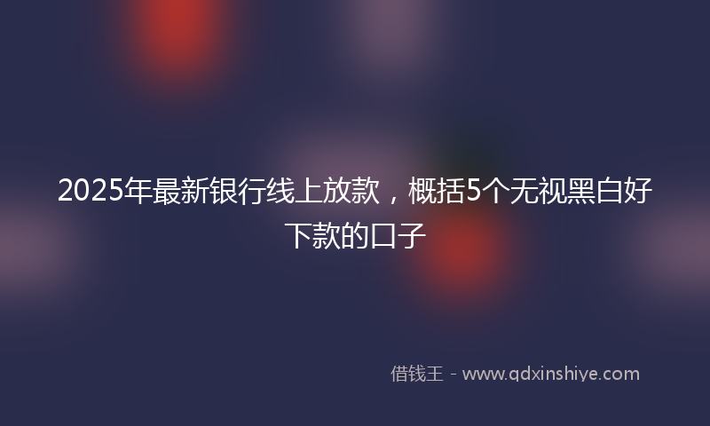 2025年最新银行线上放款，概括5个无视黑白好下款的口子