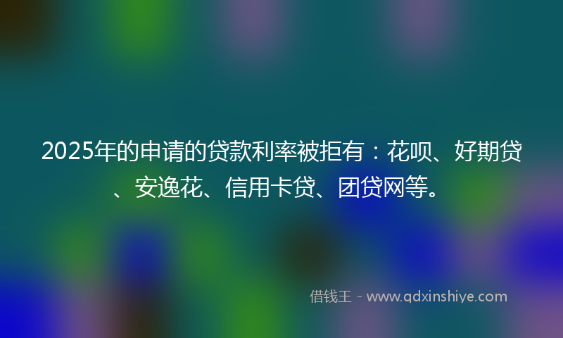 2025年的申请的贷款利率被拒有：花呗、好期贷、安逸花、信用卡贷、团贷网等。
