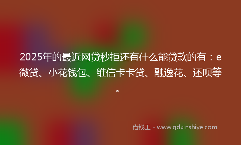 2025年的最近网贷秒拒还有什么能贷款的有：e微贷、小花钱包、维信卡卡贷、融逸花、还呗等。