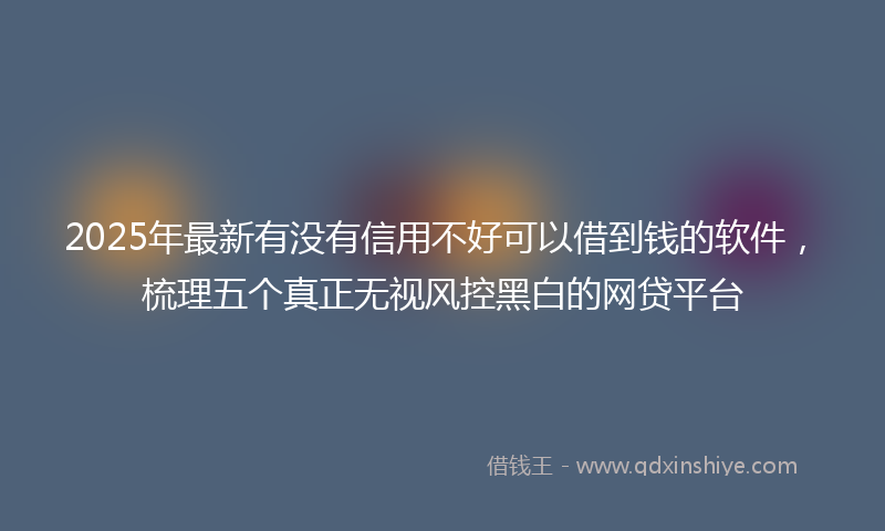 2025年最新有没有信用不好可以借到钱的软件，梳理五个真正无视风控黑白的网贷平台